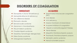DISORDERS OF COAGULATION
HEREDITARY
 Hemophilia A (factor VIII deficiency)
 Hemophilia B(factor IX deficiency)
 Von willebrand disease
 Fibrinolytic disorder
 Bernard-soulier syndrome
 Glanzmann’s thrombasthenia
 Wiscott-Aldrich syndrome
 Chediak-Higashi syndrome
 Hereditary hemorrhagic telengectasia
 Ehlers-Danlos syndrome
 Osteogenesis imperfecta
ACQUIRED
 Disseminated intravascular coagulation
(DIC)
 Liver disease
 Vit K deficiency
 Massive transfusion of stored blood
 Acquired inhibitors of coagulation
 Heparin or oral anticoagulant therapy
 Renal disease
 Idiopathic thrombocytopenic purpura
 Thrombotic thrombocytopenic purpura
 Hemolytic uremic syndrome
 Henoch-schonlein purpura
 