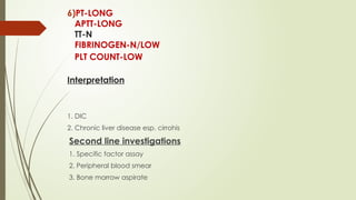 6)PT-LONG
APTT-LONG
TT-N
FIBRINOGEN-N/LOW
PLT COUNT-LOW
Interpretation
1. DIC
2. Chronic liver disease esp. cirrohis
Second line investigations
1. Specific factor assay
2. Peripheral blood smear
3. Bone marrow aspirate
 