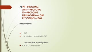 7) PT—PROLONG
APTT—PROLONG
TT—PROLONG
FIBRINOGEN—LOW
PLT COUNT—LOW
Interpretation
 DIC
 Acute liver necrosis with DIC
Second line investigations
 FDP or D-Dimer assay.
 