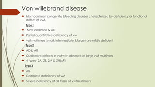 Von willebrand disease
 Most common congenital bleeding disorder characterized by deficiency or functional
defect of vwf.
Type1
 Most common & AD
 Partial quantitative deficiency of vwf
 vwf multimers (small, intermediate & large) are mildly deficient
Type2
 AD & AR
 Qualitative defects in vwf with absence of large vwf multimers
 4 types- 2A, 2B, 2M & 2N(AR)
Type3
 AR
 Complete deficiency of vwf
 Severe deficiency of all forms of vwf multimers
 