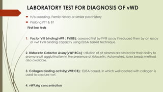 LABORATORY TEST FOR DIAGNOSIS OF vWD
 H/o bleeding, Family history or similar past history
 Prolong PTT & BT
First line tests
1. Factor VIII binding(vWF : FVIIIB): assessed first by FVIII assay if reduced then by an assay
of vwf FVIII binding capacity using ELISA based technique.
2. Ristocetin Cofactor Assay(vWF:RCo) : dilution of pt plasma are tested for their ability to
promote plt agglutination in the presence of ristocetin. Automated, latex beads method
also available.
3. Collagen binding activity(vWF:CB) : ELISA based, in which well coated with collagen is
used to capture vwf.
4. vWF:Ag concentration
 