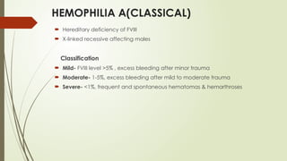 HEMOPHILIA A(CLASSICAL)
 Hereditary deficiency of FVIII
 X-linked recessive affecting males
Classification
 Mild- FVIII level >5% , excess bleeding after minor trauma
 Moderate- 1-5%, excess bleeding after mild to moderate trauma
 Severe- <1%, frequent and spontaneous hematomas & hemarthroses
 