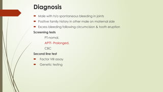 Diagnosis
 Male with h/o spontaneous bleeding in joints
 Positive family history in other male on maternal side
 Excess bleeding following circumcision & tooth eruption
Screening tests
PT-nomal,
APTT- Prolonged,
CBC
Second line test
 Factor VIII assay
 Genetic testing
 