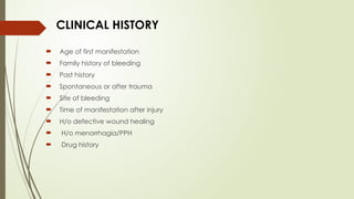 CLINICAL HISTORY
 Age of first manifestation
 Family history of bleeding
 Past history
 Spontaneous or after trauma
 Site of bleeding
 Time of manifestation after injury
 H/o defective wound healing
 H/o menorrhagia/PPH
 Drug history
 