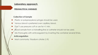 Laboratory approach
PREANALYTICAL VARIABLES
Collection of Sample
 Plastic or polypropylene syringes should be used.
 Venous blood is preferred over capillary blood.
 Don`t use pressure cuff or use for <1 min.
 Blood sample from a indwelling line or catheter should not be used.
 Mix thoroughly with anticoagulant by inverting the container several times.
Anticoagulation
 Most commonly: Trisodium citrate (1:9)
 