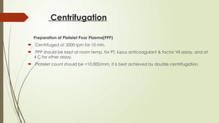 Centrifugation
Preparation of Platelet Poor Plasma(PPP)
 Centrifuged at 2000 rpm for 10 min.
 PPP should be kept at room temp. for PT, lupus anticoagulant & factor VII assay, and at
4 C for other assay.
 Platelet count should be <10,000/mm, it is best achieved by double centrifugation.
 