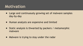 Motivation 
● Large and continuously growing set of malware samples 
day-by-day 
● Human analysts are expensive and limited 
● Static analysis is thwarted by packers / metamorphic 
malware 
● Malware is trying to stay under the radar 
 