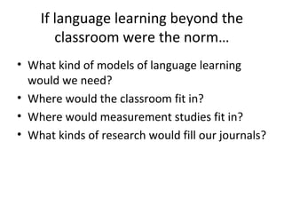 If language learning beyond the
classroom were the norm…
• What kind of models of language learning
would we need?
• Where would the classroom fit in?
• Where would measurement studies fit in?
• What kinds of research would fill our journals?
 