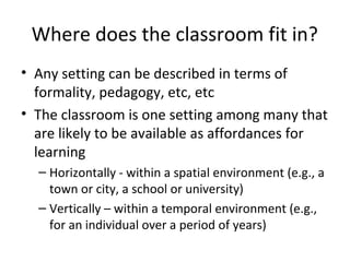 Where does the classroom fit in?
• Any setting can be described in terms of
formality, pedagogy, etc, etc
• The classroom is one setting among many that
are likely to be available as affordances for
learning
– Horizontally - within a spatial environment (e.g., a
town or city, a school or university)
– Vertically – within a temporal environment (e.g.,
for an individual over a period of years)
 
