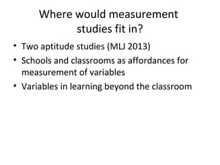 Where would measurement
studies fit in?
• Two aptitude studies (MLJ 2013)
• Schools and classrooms as affordances for
measurement of variables
• Variables in learning beyond the classroom
 