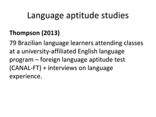 Language aptitude studies
Thompson (2013)
79 Brazilian language learners attending classes
at a university-affiliated English language
program – foreign language aptitude test
(CANAL-FT) + interviews on language
experience.
 