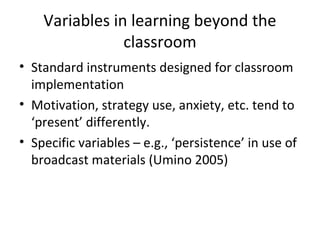 Variables in learning beyond the
classroom
• Standard instruments designed for classroom
implementation
• Motivation, strategy use, anxiety, etc. tend to
‘present’ differently.
• Specific variables – e.g., ‘persistence’ in use of
broadcast materials (Umino 2005)
 