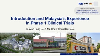 Introduction and Malaysia’s Experience
in Phase 1 Clinical Trials
Dr. Alan Fong FRCP & Mr. Chew Chun Keat MCRM
 