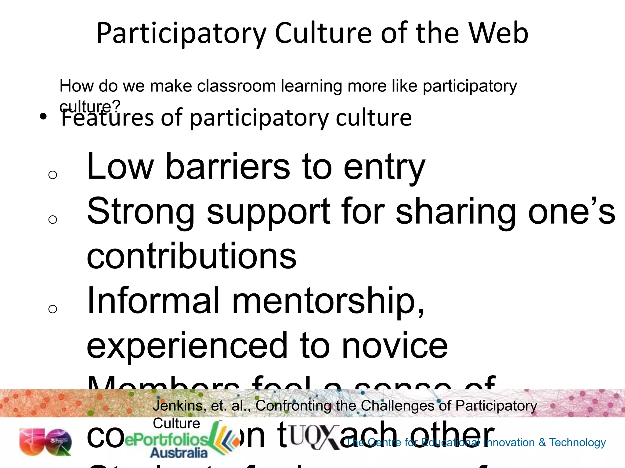 Participatory Culture of the Web
How do we make classroom learning more like participatory
culture?

• Features of participatory culture
o
o

o

o

Low barriers to entry
Strong support for sharing one‟s
contributions
Informal mentorship,
experienced to novice
Members feel a sense of
connection to each other
Jenkins, et. al., Confronting the Challenges of Participatory
Culture

The Centre for Educational Innovation & Technology

 