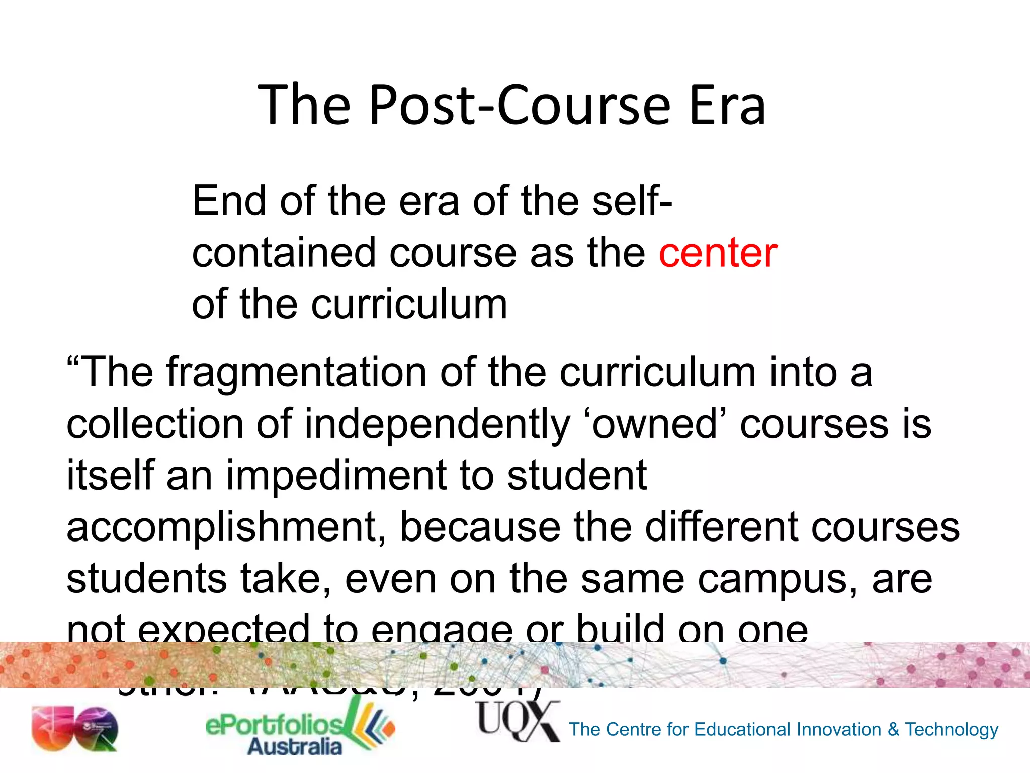 The Post-Course Era
End of the era of the selfcontained course as the center
of the curriculum
“The fragmentation of the curriculum into a
collection of independently „owned‟ courses is
itself an impediment to student
accomplishment, because the different courses
students take, even on the same campus, are
not expected to engage or build on one
another.” (AAC&U, 2004)
The Centre for Educational Innovation & Technology

 