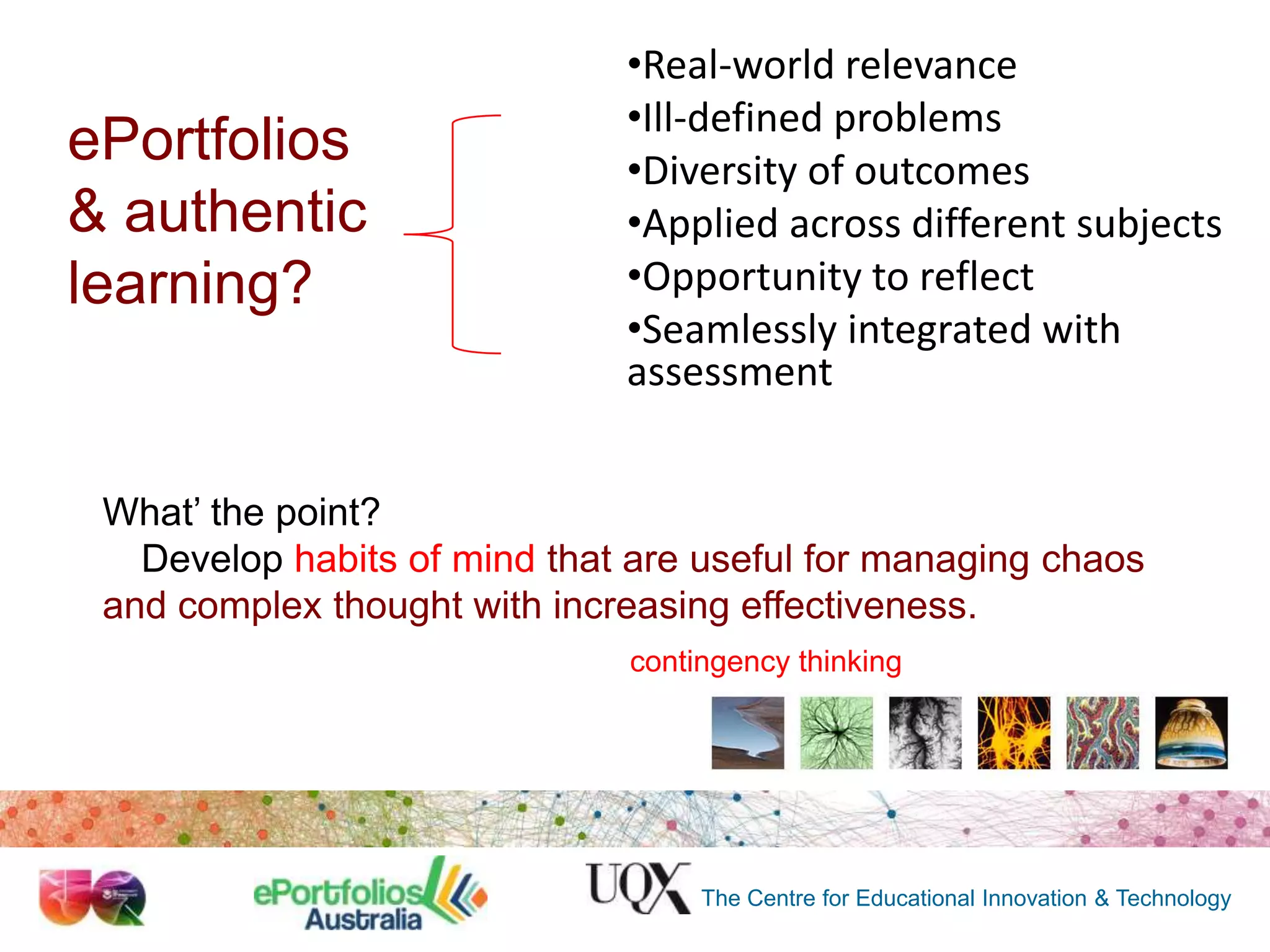 ePortfolios
& authentic
learning?

•Real-world relevance
•Ill-defined problems
•Diversity of outcomes
•Applied across different subjects
•Opportunity to reflect
•Seamlessly integrated with
assessment

What‟ the point?
…Develop habits of mind that are useful for managing chaos
and complex thought with increasing effectiveness.
contingency thinking

The Centre for Educational Innovation & Technology

 