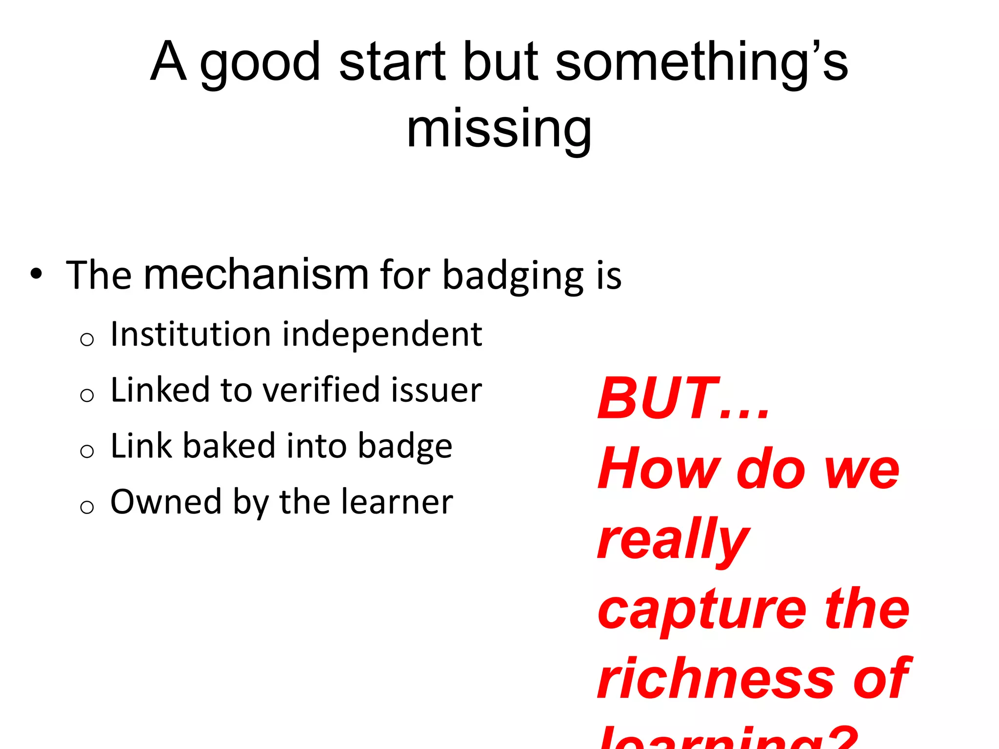 A good start but something‟s
missing
• The mechanism for badging is
o
o

o
o

Institution independent
Linked to verified issuer
Link baked into badge
Owned by the learner

BUT…
How do we
really
capture the
richness of

 