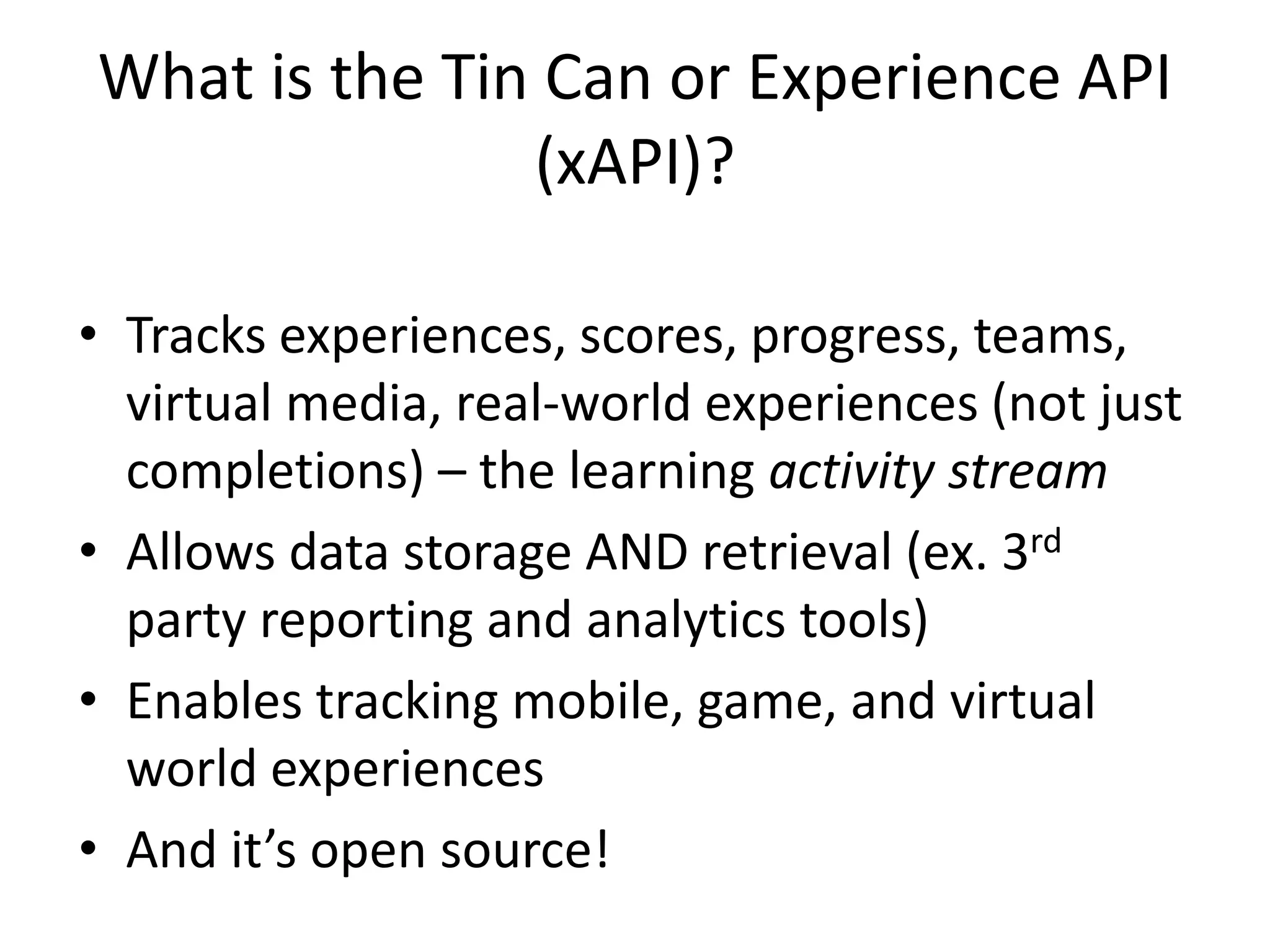 What is the Tin Can or Experience API
(xAPI)?
• Tracks experiences, scores, progress, teams,
virtual media, real-world experiences (not just
completions) – the learning activity stream
• Allows data storage AND retrieval (ex. 3rd
party reporting and analytics tools)
• Enables tracking mobile, game, and virtual
world experiences
• And it’s open source!

 
