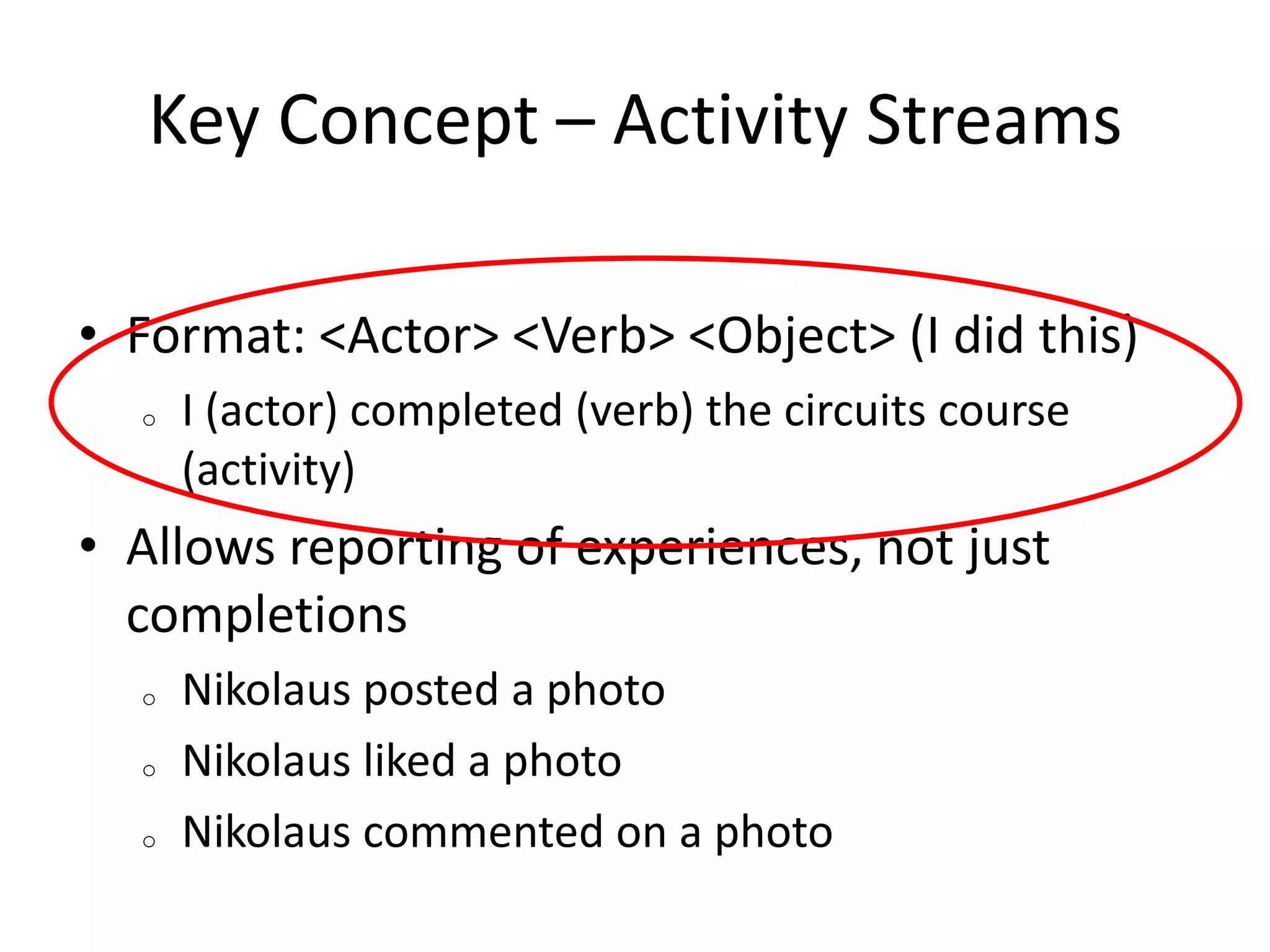 Key Concept – Activity Streams
• Format: <Actor> <Verb> <Object> (I did this)
o

I (actor) completed (verb) the circuits course
(activity)

• Allows reporting of experiences, not just
completions
o
o
o

Nikolaus posted a photo
Nikolaus liked a photo
Nikolaus commented on a photo

 