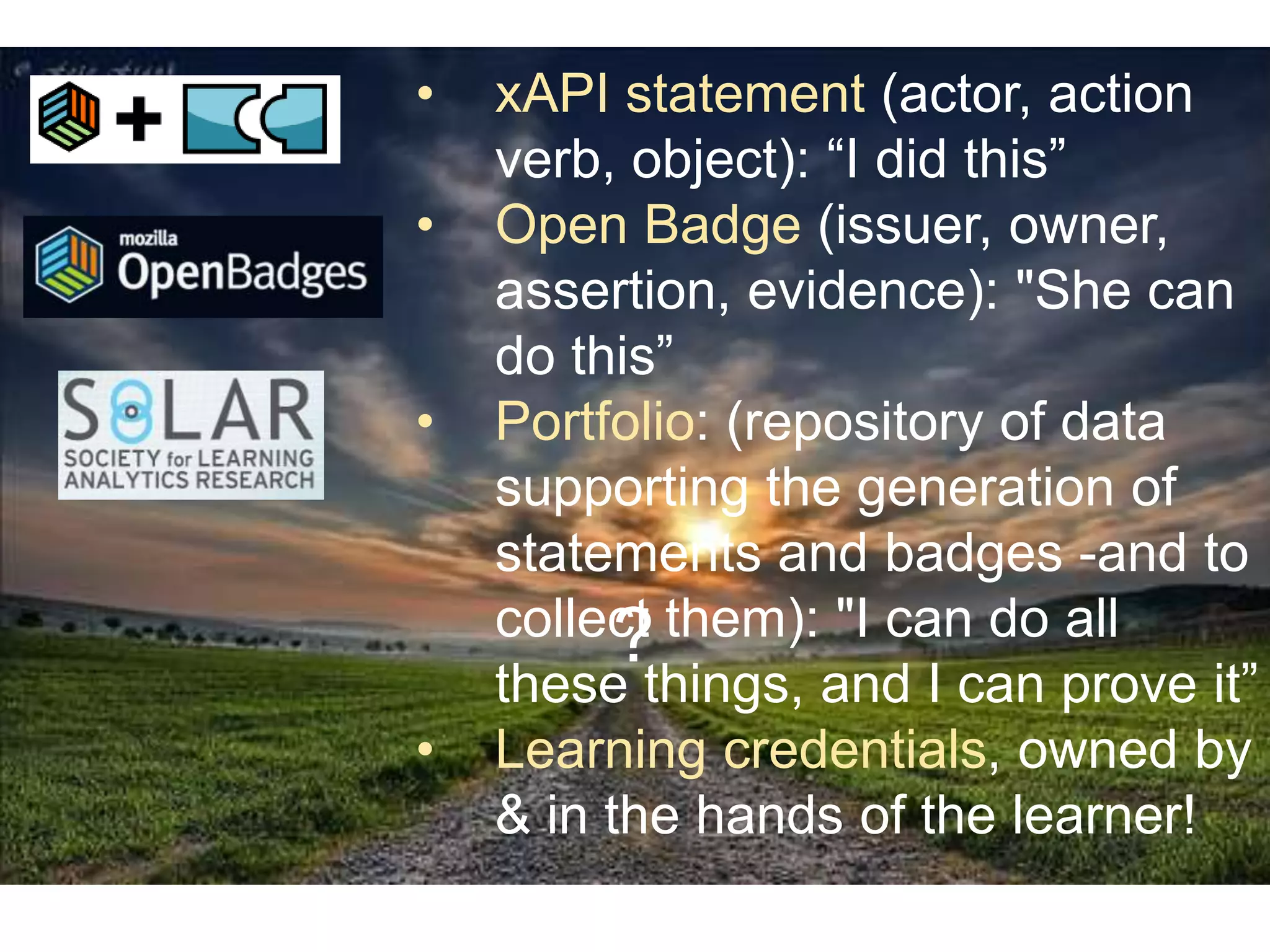 •
•
•

•

xAPI statement (actor, action
verb, object): “I did this”
Open Badge (issuer, owner,
assertion, evidence): "She can
do this”
Portfolio: (repository of data
supporting the generation of
statements and badges -and to
collect them): "I can do all
?
these things, and I can prove it”
Learning credentials, owned by
& in the hands of the learner!

 