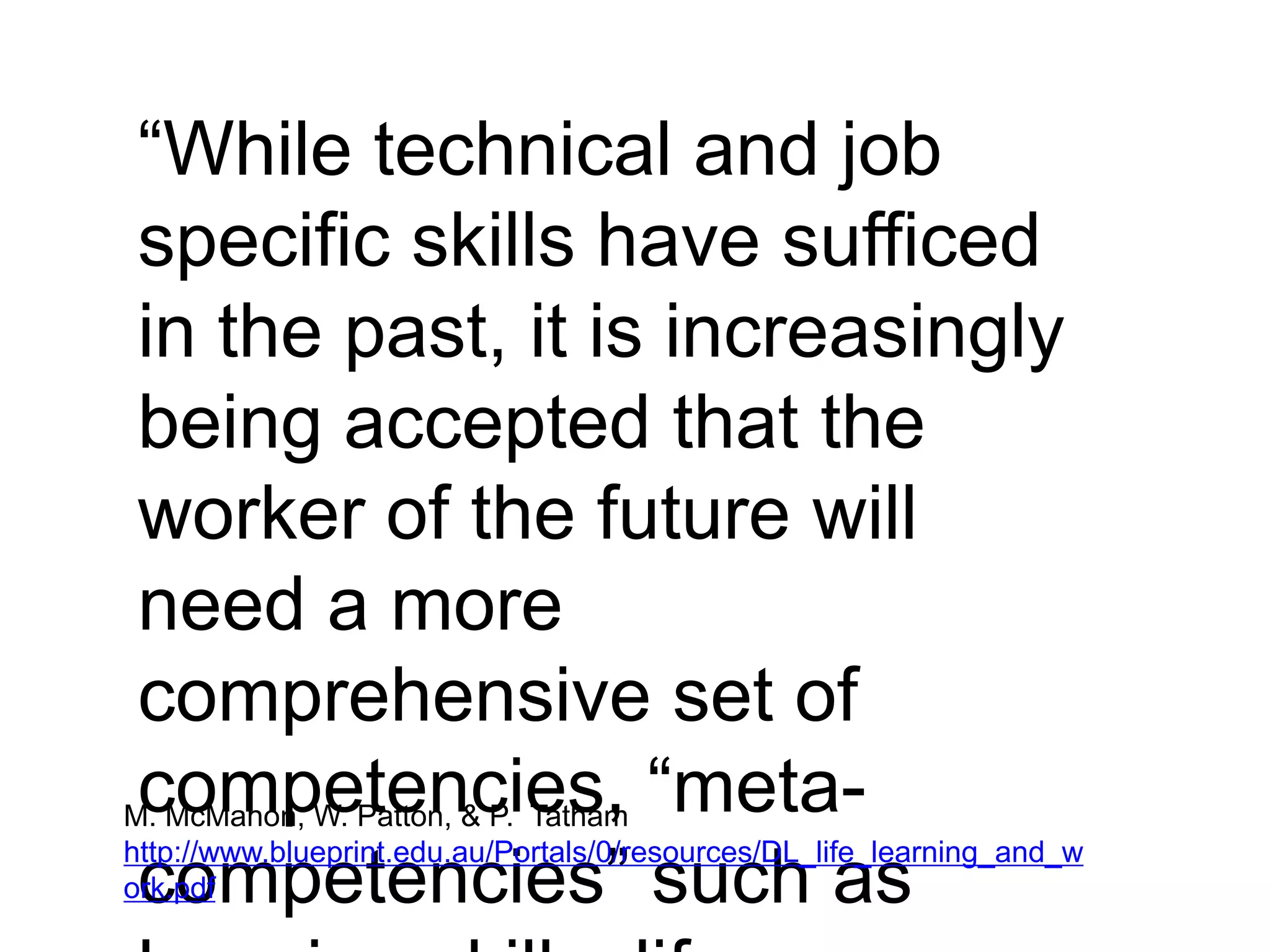 “While technical and job
specific skills have sufficed
in the past, it is increasingly
being accepted that the
worker of the future will
need a more
comprehensive set of
competencies, “metacompetencies” such as

M. McMahon, W. Patton, & P. Tatham
http://www.blueprint.edu.au/Portals/0/resources/DL_life_learning_and_w
ork.pdf

 