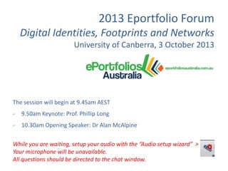 2013 Eportfolio Forum
Digital Identities, Footprints and Networks
University of Canberra, 3 October 2013

The session will begin at 9.45am AEST
-

9.50am Keynote: Prof. Phillip Long

-

10.30am Opening Speaker: Dr Alan McAlpine

While you are waiting, setup your audio with the “Audio setup wizard” >
Your microphone will be unavailable.
All questions should be directed to the chat window.

 