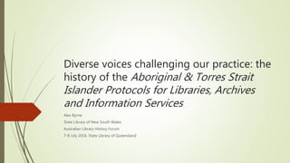 Diverse voices challenging our practice: the
history of the Aboriginal & Torres Strait
Islander Protocols for Libraries, Archives
and Information Services
Alex Byrne
State Library of New South Wales
Australian Library History Forum
7-8 July 2016, State Library of Queensland
 