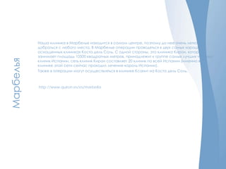 Марбелья
Наша клиника в Марбелье находится в самом центре, поэтому до нее очень легко
добраться с любого места. В Марбелье операции проводяться в двух самых хороших о
оснощенных клиниках Коста дель Соль. С одной стороны, это клиника Кирон, которая
занимает площадь 10500 квадратных метров, принадлежит к группе самых лучших частных
клиник Испании, сеть клиник Кирон составляет 20 клиник по всей Испании (именно в
клинике этой сети сейчас проходил лечение король Испании).
Также в операции могут осуществляться в клинике Ксанит на Коста дель Соль.
http://www.quiron.es/es/marbella
 