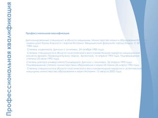 Профессиональнаяквалификация
Профессиональная квалификация
Дипломированный специалист в области медицины. Министерство науки и образования Испании
имени дона Хуана Карлоса I, короля Испании. Медицинский факультет города Кадис. С 30 июля
1984 года.
Степень лицензиата. Диплом с отличием. 24 октября 1985 года.
Степень специалиста в области пластической и восстановительной хирургии медицинской
коллегии врачей. Провинция Буэнос-Айрэс, Аргентина. 16 апреля 1993 года. Подтверждения
степени 25 июня 1993 года.
Степень доктора университета Сальвадора. Диплом с отличием. 26 апреля 1993 года.
Подтверждение степени министерством образования и науки Испании 26 марта 1996 года.
Степень специалиста в области пластической и восстановительной хирургии и эстетической
медицины министерства образования и науки Испании. 15 августа 2002 года.
 