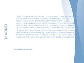 MADRID
http://www.clinicalaluz.es
Консультация доктора Бланка расположена в тихом спокойном
месте недалеко от центра Мадрида, для обустройства
консультации была отреставрирована аптека 40х годов,
консультация оформлена в классическом стиле. Консультация
добстаточно большая и здесь все сделано для того, чтобы клиент
остался довольным. От консультации диетолога до косметолога.
В Мадриде операции осуществляются в клинике La Luz. Клиника
оборудована по последнему слову техники, данная клиника
считается одной из самых лучших в Испании. Клиника предлагает
максимальное качество услуг и высокий уровень комфорта.
 