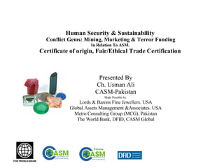 Human Security & Sustainability   Conflict Gems: Mining, Marketing & Terror Funding In Relation To ASM. Certificate of origin, Fair/Ethical Trade Certification Presented By Ch. Usman Ali CASM-Pakistan Made Possible by   Lords & Barons Fine Jewellers. USA Global Assets Management &Associates. USA Metro Consulting Group (MCG). Pakistan The World Bank, DFID, CASM Global 