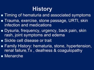 History
◼ Timing of hematuria and associated symptoms
◼ Trauma, exercise, stone passage, URTI, skin
infection and medications
◼ Dysuria, frequency, urgency, back pain, skin
rash, joint symptoms and edema
◼ Sickle cell disease or trait
◼ Family History: hematuria, stone, hypertension,
renal failure,Tx , deafness & coagulopathy
◼ Menarche
 