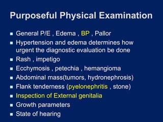Purposeful Physical Examination
◼ General P/E , Edema , BP , Pallor
◼ Hypertension and edema determines how
urgent the diagnostic evaluation be done
◼ Rash , impetigo
◼ Ecchymosis , petechia , hemangioma
◼ Abdominal mass(tumors, hydronephrosis)
◼ Flank tenderness (pyelonephritis , stone)
◼ Inspection of External genitalia
◼ Growth parameters
◼ State of hearing
 