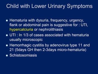 Child with Lower Urinary Symptoms
◼ Hematuria with dysuria, frequency, urgency,
flank or abdominal pain is suggestive for : UTI,
hypercalciuria or nephrolithiasis
◼ UTI : In 1/3 of cases associated with hematuria
usually microscopic
◼ Hemorrhagic cystitis by adenovirus type 11 and
21 (5days GH then 2-3days micro-hematuria)
◼ Schistosomiasis
 