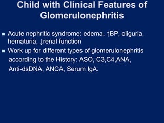 Child with Clinical Features of
Glomerulonephritis
◼ Acute nephritic syndrome: edema, ↑BP, oliguria,
hematuria, ↓renal function
◼ Work up for different types of glomerulonephritis
according to the History: ASO, C3,C4,ANA,
Anti-dsDNA, ANCA, Serum IgA.
 