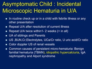 Asymptomatic Child : Incidental
Microscopic Hematuria in U/A
◼ In routine check up or in a child with febrile illness or any
other presentation
◼ Repeat U/A after resolution of current illness
◼ Repeat U/A twice within1- 2 weeks (+ in all)
◼ UA of siblings and Parents
◼ US ,BUN,Cr,Electrolytes, UCa/Cr ratio, U uric acid/Cr ratio
◼ Color doppler US of renal vessels
◼ Common causes of persistent micro-hematuria: Benign
familial hematuria (TBMN), idiopathic hypercalciuria, IgA
nephropathy and Alport syndrome
 