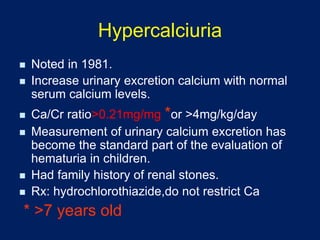 Hypercalciuria
◼ Noted in 1981.
◼ Increase urinary excretion calcium with normal
serum calcium levels.
◼ Ca/Cr ratio>0.21mg/mg *or >4mg/kg/day
◼ Measurement of urinary calcium excretion has
become the standard part of the evaluation of
hematuria in children.
◼ Had family history of renal stones.
◼ Rx: hydrochlorothiazide,do not restrict Ca
* >7 years old
 