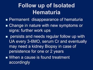 Follow up of Isolated
Hematuria
◼ Permanent disappearance of hematuria
◼ Change in nature with new symptoms or
signs: further work ups
◼ persists and needs regular follow up with
UA every 3-6MO, serum Cr and eventually
may need a kidney Biopsy in case of
persistence for one or 2 years
◼ When a cause is found treatment
accordingly
 