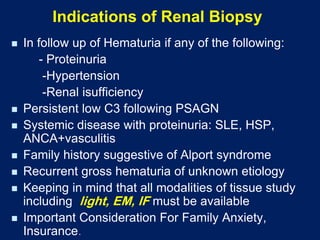 Indications of Renal Biopsy
◼ In follow up of Hematuria if any of the following:
- Proteinuria
-Hypertension
-Renal isufficiency
◼ Persistent low C3 following PSAGN
◼ Systemic disease with proteinuria: SLE, HSP,
ANCA+vasculitis
◼ Family history suggestive of Alport syndrome
◼ Recurrent gross hematuria of unknown etiology
◼ Keeping in mind that all modalities of tissue study
including light, EM, IF must be available
◼ Important Consideration For Family Anxiety,
Insurance.
 