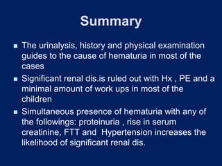 Summary
◼ The urinalysis, history and physical examination
guides to the cause of hematuria in most of the
cases
◼ Significant renal dis.is ruled out with Hx , PE and a
minimal amount of work ups in most of the
children
◼ Simultaneous presence of hematuria with any of
the followings: proteinuria , rise in serum
creatinine, FTT and Hypertension increases the
likelihood of significant renal dis.
 