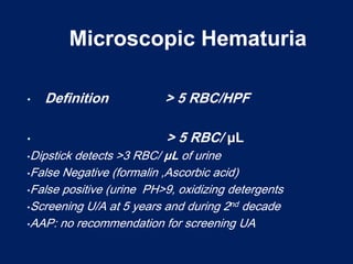 Microscopic Hematuria
Microscopic Hematuria
• Definition > 5 RBC/HPF
• > 5 RBC/ μL
•Dipstick detects >3 RBC/ μL of urine
•False Negative (formalin ,Ascorbic acid)
•False positive (urine PH>9, oxidizing detergents
•Screening U/A at 5 years and during 2nd decade
•AAP: no recommendation for screening UA
• Definition > 5 RBC/HPF
• > 5 RBC/ μL
•Dipstick detects >3 RBC/ μL of urine
•False Negative (formalin ,Ascorbic acid)
•False positive (urine PH>9, oxidizing detergents
•Screening U/A at 5 years and during 2nd decade
•AAP: no recommendation for screening UA
 