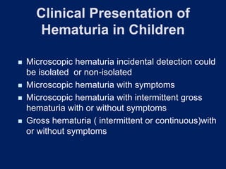 Clinical Presentation of
Hematuria in Children
◼ Microscopic hematuria incidental detection could
be isolated or non-isolated
◼ Microscopic hematuria with symptoms
◼ Microscopic hematuria with intermittent gross
hematuria with or without symptoms
◼ Gross hematuria ( intermittent or continuous)with
or without symptoms
 