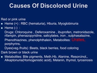 Causes Of Discolored Urine
Red or pink urine
◼ Heme (+) : RBC (hematuria), Hburia, Myoglobinuria
◼ Heme (-) :
Drugs: Chloroquine , Deferoxamine , ibuprofen, metronidazole,
rifampin, phenazopyridine, salicylates, iron , sulphasalazine,
Phenothiazines, phenolphthalein, Metabolites: Urates,
porphyrins,
Dyes(veg./fruits) :Beets, black berries, food coloring
Dark brown or black urine
◼ Metabolites: Bile pigments, Meth.Hb, Alanine, Resorcinol,,
Alkaptonuria(Homogenistic acid), Melanin, thymol, tyrosinosis
 