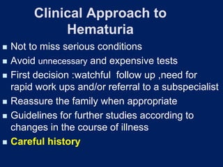 Clinical Approach to
Hematuria
◼ Not to miss serious conditions
◼ Avoid unnecessary and expensive tests
◼ First decision :watchful follow up ,need for
rapid work ups and/or referral to a subspecialist
◼ Reassure the family when appropriate
◼ Guidelines for further studies according to
changes in the course of illness
◼ Careful history
 