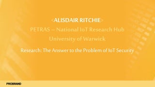<ALISDAIR RITCHIE>
PETRAS – National IoT Research Hub
University of Warwick
Research:TheAnswerto the Problem of IoT Security
 