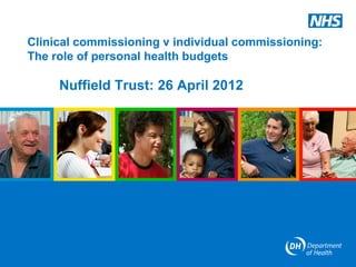 Clinical commissioning v individual commissioning:
The role of personal health budgets

     Nuffield Trust: 26 April 2012
 
