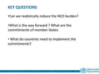 KEY QUESTIONS
         •Can we realistically reduce the NCD burden?

         •What is the way forward ? What are the
         commitments of member States

         • What do countries need to implement the
         commitments?




International Conference on Healthy lifestyles and NCD prevention in the Arab World and Middle East
 
