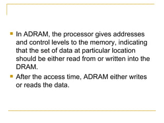    In ADRAM, the processor gives addresses
    and control levels to the memory, indicating
    that the set of data at particular location
    should be either read from or written into the
    DRAM.
   After the access time, ADRAM either writes
    or reads the data.
 