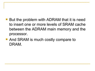    But the problem with ADRAM that it is need
    to insert one or more levels of SRAM cache
    between the ADRAM main memory and the
    processor.
   And SRAM is much costly compare to
    DRAM.
 