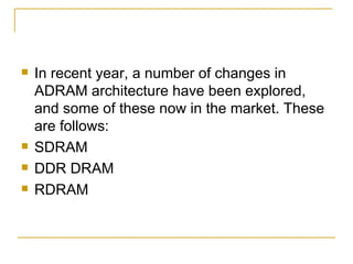    In recent year, a number of changes in
    ADRAM architecture have been explored,
    and some of these now in the market. These
    are follows:
   SDRAM
   DDR DRAM
   RDRAM
 